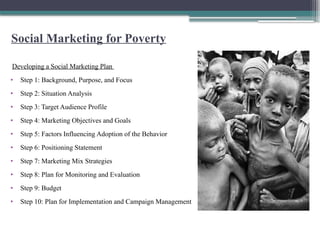 Social Marketing for Poverty
Developing a Social Marketing Plan
• Step 1: Background, Purpose, and Focus
• Step 2: Situation Analysis
• Step 3: Target Audience Profile
• Step 4: Marketing Objectives and Goals
• Step 5: Factors Influencing Adoption of the Behavior
• Step 6: Positioning Statement
• Step 7: Marketing Mix Strategies
• Step 8: Plan for Monitoring and Evaluation
• Step 9: Budget
• Step 10: Plan for Implementation and Campaign Management
 