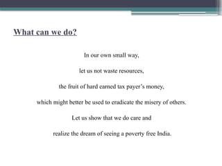 What can we do?
In our own small way,
let us not waste resources,
the fruit of hard earned tax payer’s money,
which might better be used to eradicate the misery of others.
Let us show that we do care and
realize the dream of seeing a poverty free India.
 