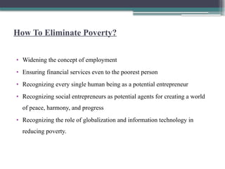 How To Eliminate Poverty?
• Widening the concept of employment
• Ensuring financial services even to the poorest person
• Recognizing every single human being as a potential entrepreneur
• Recognizing social entrepreneurs as potential agents for creating a world
of peace, harmony, and progress
• Recognizing the role of globalization and information technology in
reducing poverty.
 