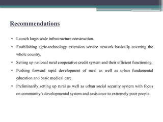Recommendations
• Launch large-scale infrastructure construction.
• Establishing agric-technology extension service network basically covering the
whole country.
• Setting up national rural cooperative credit system and their efficient functioning.
• Pushing forward rapid development of rural as well as urban fundamental
education and basic medical care.
• Preliminarily setting up rural as well as urban social security system with focus
on community’s developmental system and assistance to extremely poor people.
 