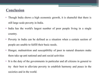Conclusion
• Though India shows a high economic growth, it is shameful that there is
still large scale poverty in India.
• India has the world's largest number of poor people living in a single
country.
• Poverty in India can be defined as a situation when a certain section of
people are unable to fulfill their basic needs.
• Hunger, malnutrition and susceptibility of poor to natural disasters make
them take up anti national and anti social activities
• It is the duty of the governments in particular and all citizens in general to
try their best to alleviate poverty to establish harmony and peace in the
societies and in the world.
 