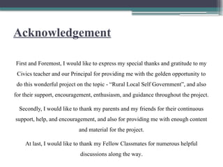 Acknowledgement
First and Foremost, I would like to express my special thanks and gratitude to my
Civics teacher and our Principal for providing me with the golden opportunity to
do this wonderful project on the topic - “Rural Local Self Government”, and also
for their support, encouragement, enthusiasm, and guidance throughout the project.
Secondly, I would like to thank my parents and my friends for their continuous
support, help, and encouragement, and also for providing me with enough content
and material for the project.
At last, I would like to thank my Fellow Classmates for numerous helpful
discussions along the way.
 