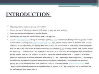 INTRODUCTION
• Share of population in extreme poverty, 1981 to 2017
• Poverty rate map of India by prevalence in 2012, among its states and union territories
• Slums near the international airport in Mumbai/Bombay
• India Poverty rate since 1993 based on World Bank $2.00 ppp value
• India is a developing nation. Although its economy is growing, poverty is still a major challenge. However, poverty is on the
decline in India. According to an International Monetary Fund paper, extreme poverty, defined by the World Bank as living
on US$1.9 or less in purchasing power parity (PPP) terms, in India was as low as 0.8% in 2019 and the country managed to
keep it at that level in 2020 despite the unprecedented COVID-19 outbreak.[1][2] According to World Bank, extreme poverty
has reduced by 12.3% between 2011 and 2019 from 22.5% in 2011 to 10.2% in 2019. A working paper of the bank said rural
poverty declined from 26.3% in 2011 to 11.6% in 2019. The decline in urban areas was from 14.2% to 6.3% in the same
period.The poverty level in rural and urban areas went down by 14.7 and 7.9 percentage points, respectively.[3] According to
United Nations Development Programme administrator Achim Steiner, India lifted 271 million people out of extreme
poverty in a 10-year time period from 2005–2006 to 2015–2016. A 2020 study from the World Economic Forum found
"Some 220 million Indians sustained on an expenditure level of less than Rs 32 / day—the poverty line for rural India—by
the last headcount of the poor in India in
 