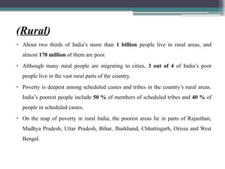 (Rural)
• About two thirds of India’s more than 1 billion people live in rural areas, and
almost 170 million of them are poor.
• Although many rural people are migrating to cities, 3 out of 4 of India’s poor
people live in the vast rural parts of the country.
• Poverty is deepest among scheduled castes and tribes in the country’s rural areas.
India’s poorest people include 50 % of members of scheduled tribes and 40 % of
people in scheduled castes.
• On the map of poverty in rural India, the poorest areas lie in parts of Rajasthan,
Madhya Pradesh, Uttar Pradesh, Bihar, Jharkhand, Chhattisgarh, Orissa and West
Bengal.
 