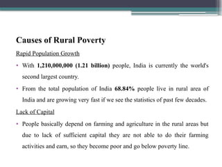 Causes of Rural Poverty
Rapid Population Growth
• With 1,210,000,000 (1.21 billion) people, India is currently the world's
second largest country.
• From the total population of India 68.84% people live in rural area of
India and are growing very fast if we see the statistics of past few decades.
Lack of Capital
• People basically depend on farming and agriculture in the rural areas but
due to lack of sufficient capital they are not able to do their farming
activities and earn, so they become poor and go below poverty line.
 