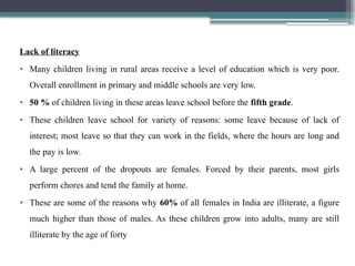 Lack of literacy
• Many children living in rural areas receive a level of education which is very poor.
Overall enrollment in primary and middle schools are very low.
• 50 % of children living in these areas leave school before the fifth grade.
• These children leave school for variety of reasons: some leave because of lack of
interest; most leave so that they can work in the fields, where the hours are long and
the pay is low.
• A large percent of the dropouts are females. Forced by their parents, most girls
perform chores and tend the family at home.
• These are some of the reasons why 60% of all females in India are illiterate, a figure
much higher than those of males. As these children grow into adults, many are still
illiterate by the age of forty
 