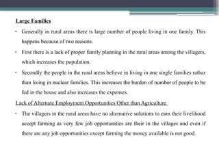 Large Families
• Generally in rural areas there is large number of people living in one family. This
happens because of two reasons.
• First there is a lack of proper family planning in the rural areas among the villagers,
which increases the population.
• Secondly the people in the rural areas believe in living in one single families rather
than living in nuclear families. This increases the burden of number of people to be
fed in the house and also increases the expenses.
Lack of Alternate Employment Opportunities Other than Agriculture
• The villagers in the rural areas have no alternative solutions to earn their livelihood
accept farming as very few job opportunities are their in the villages and even if
there are any job opportunities except farming the money available is not good.
 