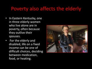 Poverty also affects the elderly
• In Eastern Kentucky, one
  in three elderly women
  who live alone are in
  poverty, often because
  they outlive their
  spouses.
• For the elderly and
  disabled, life on a fixed
  income can be one of
  difficult choices, deciding
  between medication,
  food, or heating.
 