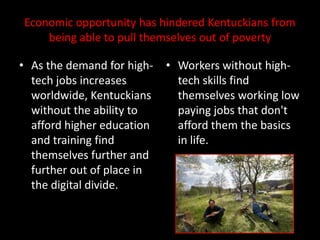 Economic opportunity has hindered Kentuckians from
    being able to pull themselves out of poverty

• As the demand for high-   • Workers without high-
  tech jobs increases         tech skills find
  worldwide, Kentuckians      themselves working low
  without the ability to      paying jobs that don't
  afford higher education     afford them the basics
  and training find           in life.
  themselves further and
  further out of place in
  the digital divide.
 