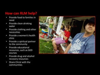 How can RLM help?
• Provide food to families in
  need
• Provide clean drinking
  water
• Provide clothing and other
  necessities
• Provide a women’s health
  clinic
• Provide a spiritual partner
  to the community
• Provide educational
  resources, such as GED
  courses
• Provide drug and alcohol
  recovery resources
• Share Christ with the
  communities
 