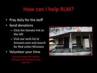 How can I help RLM?
• Pray daily for the staff
• Send donations
   – Click the Donate link to
     the left
   – Visit our wish list at
     Amazon.com and search
     for Red Letter Missions
• Volunteer your time
    You can contact the staff by
   clicking on the Contact link to
              your left
 