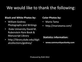 We would like to thank the following:

Black and White Photos by:        Color Photos by:
• William Gedney                  • Mario Tama
   Photographs and Writings       • http://mariotama.com/
• Duke University David M.
   Rubenstein Rare Book &
   Manuscript Library
                                   Statistics information:
• http://library.duke.edu/digit
   alcollections/gedney/           • www.communityactionky.com




                      Produced by RLM 2012
 