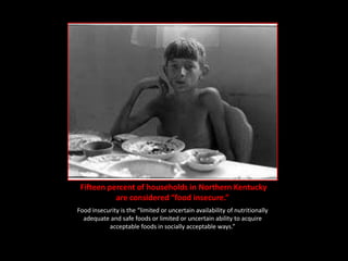 Fifteen percent of households in Northern Kentucky
           are considered “food insecure.”
Food insecurity is the “limited or uncertain availability of nutritionally
  adequate and safe foods or limited or uncertain ability to acquire
           acceptable foods in socially acceptable ways.”
 