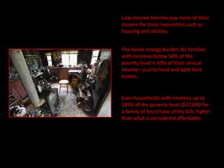 Low-income families pay more of their
income for basic necessities such as
housing and utilities.


The home energy burden for families
with incomes below 50% of the
poverty level is 43% of their annual
income—just to heat and light their
homes.


Even households with incomes up to
185% of the poverty level ($37,000 for
a family of four) have utility bills higher
than what is considered affordable.
 