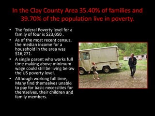 In the Clay County Area 35.40% of families and
     39.70% of the population live in poverty.
• The federal Poverty level for a
  family of four is $23,050 .
• As of the most recent census,
  the median income for a
  household in the area was
  $16,271.
• A single parent who works full
  time making above minimum
  wage could still be living below
  the US poverty level.
• Although working full time,
  Many find themselves unable
  to pay for basic necessities for
  themselves, their children and
  family members.
 