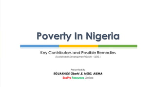 Key Contributors and Possible Remedies
(Sustainable Development Goal I – SDG )
Presented By
EGUAKHIDE Obehi .E. MGIS, AIEMA
EcoPro Resources Limited
Poverty In Nigeria
 