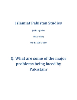 Islamiat Pakistan Studies Jazib Iqtidar BBA-4 (B) 01-111081-060 Q. What are some of the major problems being faced by Pakistan? Poverty In Pakistan The most important and sensitive issue not only for our self but for the whole world. Poverty can cause other social problems like theft, bribe, corruption, adultery, lawlessness, injustice. To eradicate the evils of society we have to fight with poverty. We can't control theft by enrolling thousands of police men. Corruption and injustice can't come to an end through tight legislation but by demolishing poverty.  A low level of domestic income for an individual results in lack of access to education, health care, and other communal facilities like lake of sanitation, transportation and communication. The poverty of thought is the major social problem. To eradicate poverty in Pakistan we have to fight with the causes and factors of poverty. Unless the causes and factors of poverty will be settled the poverty will never end.    Ignorance is one of the important aspect of poverty. Ignorance is lake of information or lake knowledge. In this modern age of scientific revolution we are far behind in the education and most importantly scientific education. Our literacy rate is less than fifty percent the female education rate is even in miserable state. The right kind of education to the individuals is the solution of poverty. The right kind of education to the farmer is the knowledge of scientific ways of agriculture. A progressive and professional thinking is required in the farmers. Poverty can't come to an end unless we will spend much larger share of our GDP to the education sector. We have to open more schools especially in our villages and every muslim should pay Zakat as it a system created by Allah to eradicate the evil in a society. Importance of Zakat: Many Muslims around the world either don’t pay Zakat, pay it reluctantly or  cut corners to minimize the due amount. Some Muslims living in high tax areas feel Zakat overburdens them after paying direct and indirect taxes. This attitude is of course due to weakness in faith as many Muslims have not understood the principles of Zakat and what good it can do for the Muslim community.There is so much wealth in the Muslim world that if all Muslims, on whom Zakat is due, pay their fair share and it is distributed honestly to the deserving than no Muslim will face extreme poverty and hunger as we see in so many countries these days. It will also eliminate the need for Western aid which usually comes with strings attached and sometimes for the purpose of spreading Christianity.  Let us try to understand some principles about Zakat.  Zakat is one of the five pillars which constitute the foundation of Islam(other four being declaration of belief, prayer 5 times a day, fasting in Ramadan and pilgrimage to Makkah if health and resources permit). Hardly ever is faith mentioned in the Quran without it being associated with prayer and Zakat and the need to fulfill both duties. So much is the importance of Zakat in Islam that it has been mentioned in eighty two places in the Quran in close connection with prayer. Prayer and Zakat are given precedence over other types of Islamic worship because prayer, which is offered purely for Allah’s sake, has an important role in restraining people from committing sinful and evil deeds, while Zakat has a greatly beneficial effect on both individuals and the society.  It is obligatory upon every Muslim, in possession of wealth above a prescribed limit, to pay Zakat. There are many advantages of which some are mentioned below: 1-It meets the needs of the poor of the society 2-It strengthens the good relation between the rich and the poor 3-It cleanse and purify the wealth  4-It promotes open-handedness, generosity and sympathy in a Muslim towards the needy person 5-It draws Allah’s blessing; causes increase in wealth and replacement of spent wealth as promised in the Quran  “And whatsoever you spend of anything(in Allah’s cause), He will replace it. He 