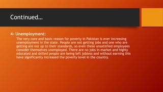 Continued…
4- Unemployment:
The very core and basic reason for poverty in Pakistan is ever increasing
unemployment in the state. People are not getting jobs and one who are
getting are not up to their standards, so even these unsatisfied employees
consider themselves unemployed. There are no jobs in market and highly
educated and skilled people are being left jobless and without earning this
have significantly increased the poverty level in the country.

 