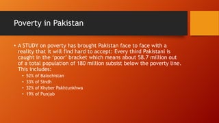 Poverty in Pakistan
• A STUDY on poverty has brought Pakistan face to face with a
reality that it will find hard to accept: Every third Pakistani is
caught in the ‘poor’ bracket which means about 58.7 million out
of a total population of 180 million subsist below the poverty line.
This includes:
•
•
•
•

52% of Balochistan
33% of Sindh
32% of Khyber Pakhtunkhwa
19% of Punjab

 