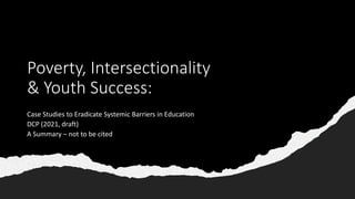 Poverty, Intersectionality
& Youth Success:
Case Studies to Eradicate Systemic Barriers in Education
DCP (2021, draft)
A Summary – not to be cited
 