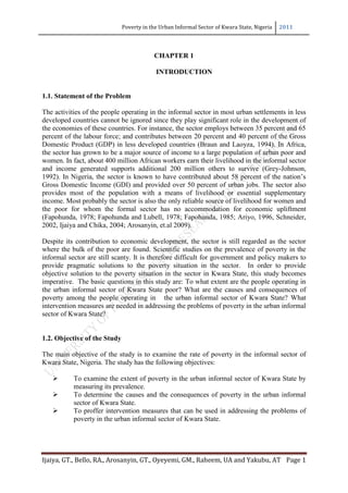 Poverty in the Urban Informal Sector of Kwara State, Nigeria 2011 
Ijaiya, GT., Bello, RA., Arosanyin, GT., Oyeyemi, GM., Raheem, UA and Yakubu, AT Page 1 
CHAPTER 1 
INTRODUCTION 
1.1. Statement of the Problem 
The activities of the people operating in the informal sector in most urban settlements in less developed countries cannot be ignored since they play significant role in the development of the economies of these countries. For instance, the sector employs between 35 percent and 65 percent of the labour force; and contributes between 20 percent and 40 percent of the Gross Domestic Product (GDP) in less developed countries (Braun and Laoyza, 1994). In Africa, the sector has grown to be a major source of income to a large population of urban poor and women. In fact, about 400 million African workers earn their livelihood in the informal sector and income generated supports additional 200 million others to survive (Grey-Johnson, 1992). In Nigeria, the sector is known to have contributed about 58 percent of the nation‘s Gross Domestic Income (GDI) and provided over 50 percent of urban jobs. The sector also provides most of the population with a means of livelihood or essential supplementary income. Most probably the sector is also the only reliable source of livelihood for women and the poor for whom the formal sector has no accommodation for economic upliftment (Fapohunda, 1978; Fapohunda and Lubell, 1978; Fapohunda, 1985; Ariyo, 1996, Schneider, 2002, Ijaiya and Chika, 2004; Arosanyin, et.al 2009). 
Despite its contribution to economic development, the sector is still regarded as the sector where the bulk of the poor are found. Scientific studies on the prevalence of poverty in the informal sector are still scanty. It is therefore difficult for government and policy makers to provide pragmatic solutions to the poverty situation in the sector. In order to provide objective solution to the poverty situation in the sector in Kwara State, this study becomes imperative. The basic questions in this study are: To what extent are the people operating in the urban informal sector of Kwara State poor? What are the causes and consequences of poverty among the people operating in the urban informal sector of Kwara State? What intervention measures are needed in addressing the problems of poverty in the urban informal sector of Kwara State? 
1.2. Objective of the Study 
The main objective of the study is to examine the rate of poverty in the informal sector of Kwara State, Nigeria. The study has the following objectives: 
 To examine the extent of poverty in the urban informal sector of Kwara State by measuring its prevalence. 
 To determine the causes and the consequences of poverty in the urban informal sector of Kwara State. 
 To proffer intervention measures that can be used in addressing the problems of poverty in the urban informal sector of Kwara State. 
 