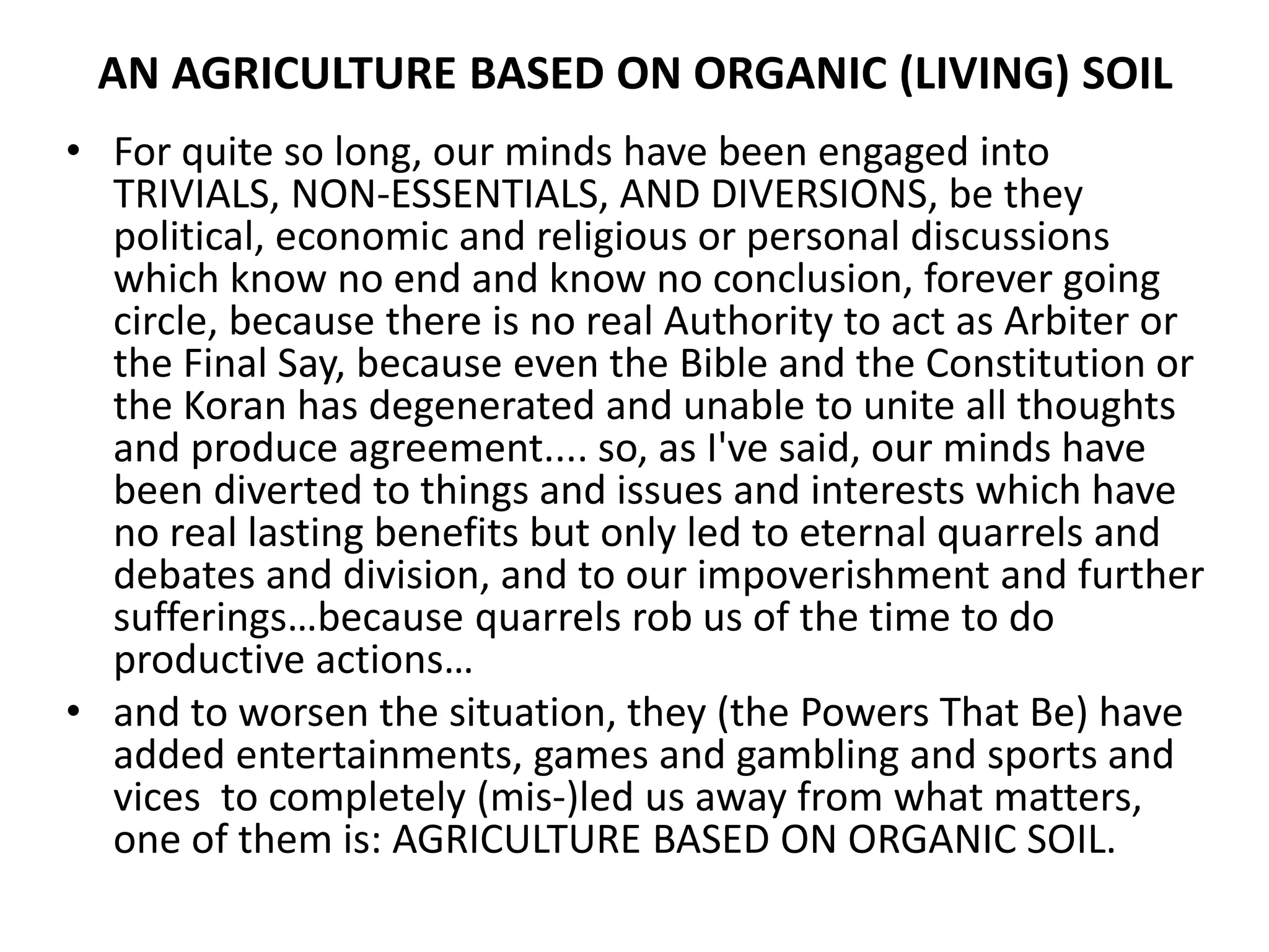 AN AGRICULTURE BASED ON ORGANIC (LIVING) SOIL
• For quite so long, our minds have been engaged into
TRIVIALS, NON-ESSENTIALS, AND DIVERSIONS, be they
political, economic and religious or personal discussions
which know no end and know no conclusion, forever going
circle, because there is no real Authority to act as Arbiter or
the Final Say, because even the Bible and the Constitution or
the Koran has degenerated and unable to unite all thoughts
and produce agreement.... so, as I've said, our minds have
been diverted to things and issues and interests which have
no real lasting benefits but only led to eternal quarrels and
debates and division, and to our impoverishment and further
sufferings…because quarrels rob us of the time to do
productive actions…
• and to worsen the situation, they (the Powers That Be) have
added entertainments, games and gambling and sports and
vices to completely (mis-)led us away from what matters,
one of them is: AGRICULTURE BASED ON ORGANIC SOIL.
 