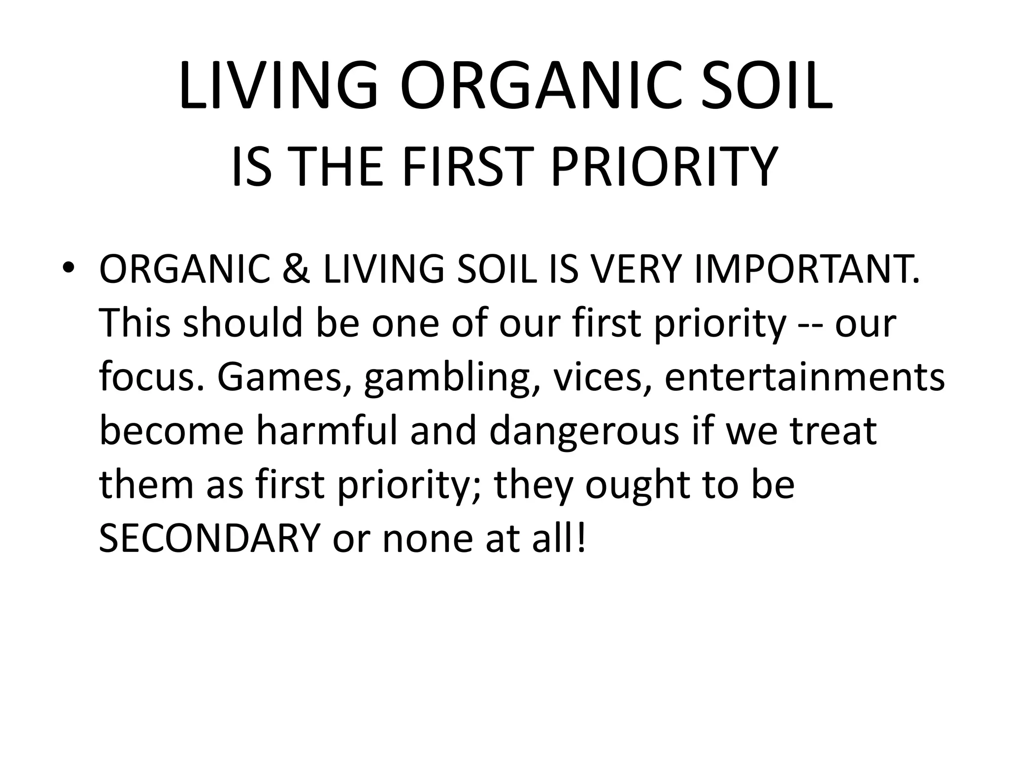LIVING ORGANIC SOIL
IS THE FIRST PRIORITY
• ORGANIC & LIVING SOIL IS VERY IMPORTANT.
This should be one of our first priority -- our
focus. Games, gambling, vices, entertainments
become harmful and dangerous if we treat
them as first priority; they ought to be
SECONDARY or none at all!
 