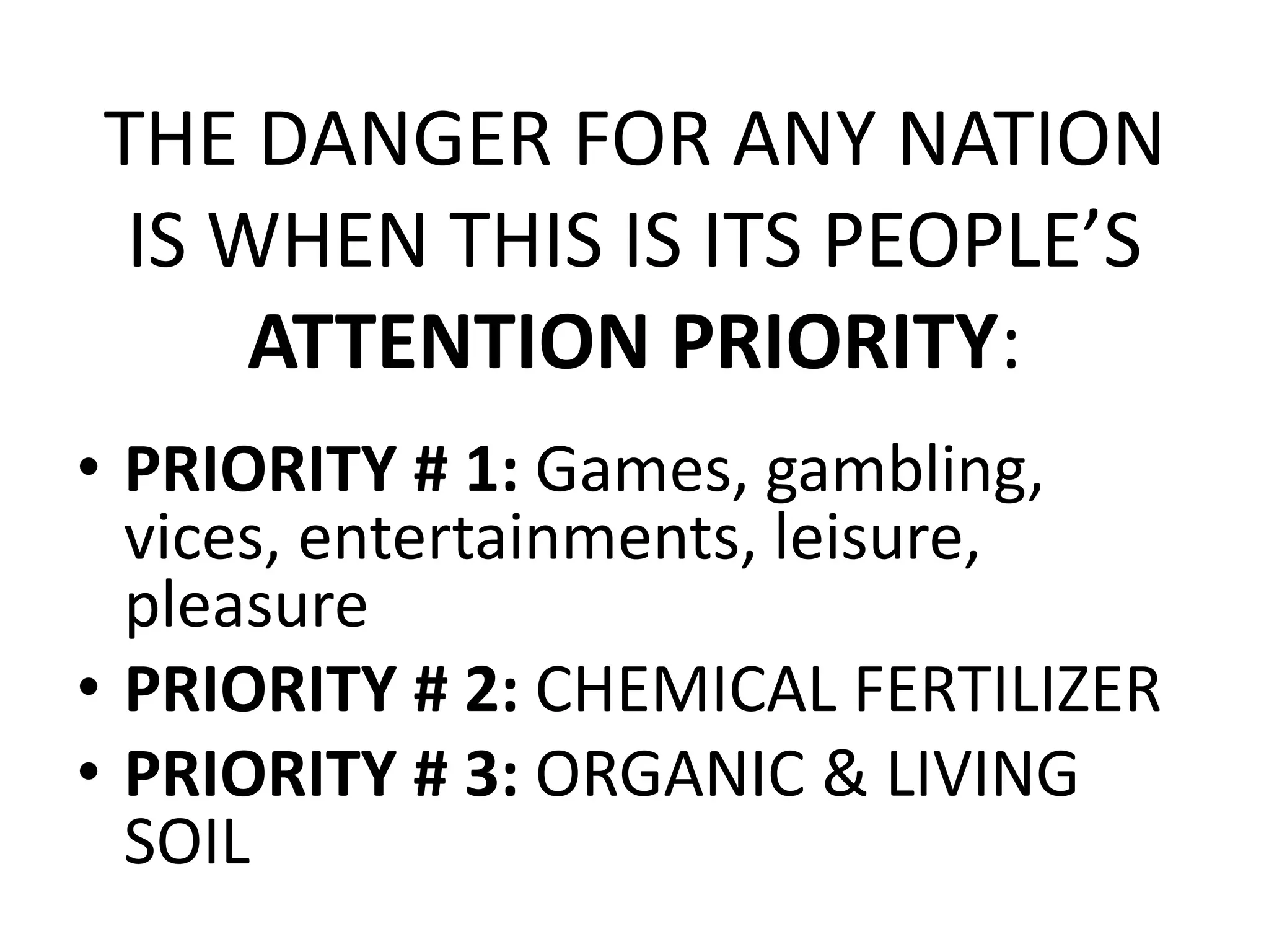 THE DANGER FOR ANY NATION
IS WHEN THIS IS ITS PEOPLE’S
ATTENTION PRIORITY:
• PRIORITY # 1: Games, gambling,
vices, entertainments, leisure,
pleasure
• PRIORITY # 2: CHEMICAL FERTILIZER
• PRIORITY # 3: ORGANIC & LIVING
SOIL
 