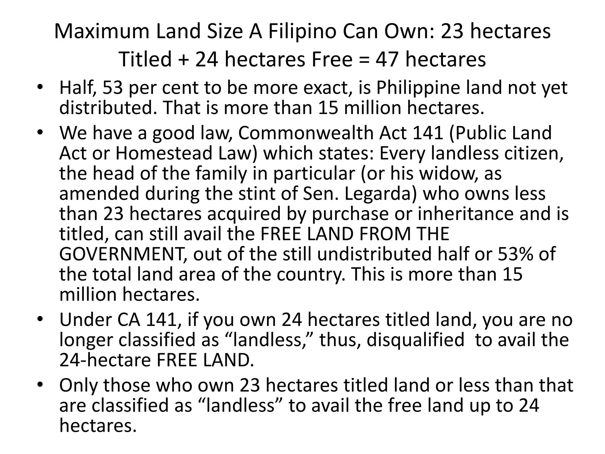 Maximum Land Size A Filipino Can Own: 23 hectares
Titled + 24 hectares Free = 47 hectares
• Half, 53 per cent to be more exact, is Philippine land not yet
distributed. That is more than 15 million hectares.
• We have a good law, Commonwealth Act 141 (Public Land
Act or Homestead Law) which states: Every landless citizen,
the head of the family in particular (or his widow, as
amended during the stint of Sen. Legarda) who owns less
than 23 hectares acquired by purchase or inheritance and is
titled, can still avail the FREE LAND FROM THE
GOVERNMENT, out of the still undistributed half or 53% of
the total land area of the country. This is more than 15
million hectares.
• Under CA 141, if you own 24 hectares titled land, you are no
longer classified as “landless,” thus, disqualified to avail the
24-hectare FREE LAND.
• Only those who own 23 hectares titled land or less than that
are classified as “landless” to avail the free land up to 24
hectares.
 