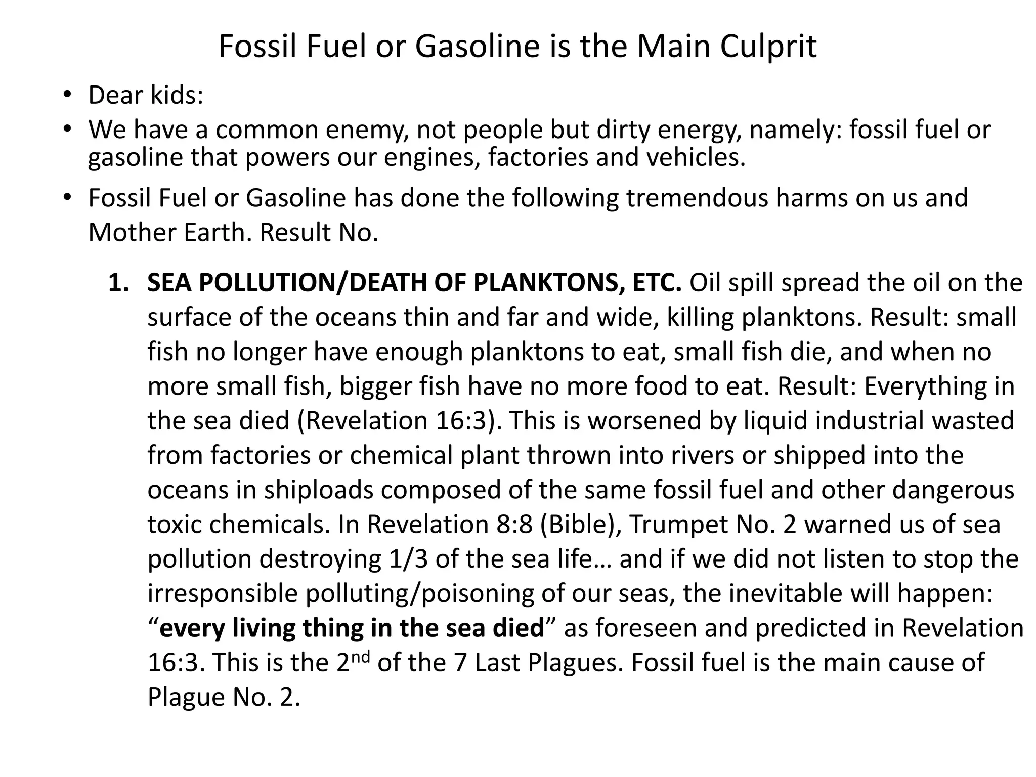 Fossil Fuel or Gasoline is the Main Culprit
• Dear kids:
• We have a common enemy, not people but dirty energy, namely: fossil fuel or
gasoline that powers our engines, factories and vehicles.
• Fossil Fuel or Gasoline has done the following tremendous harms on us and
Mother Earth. Result No.
1. SEA POLLUTION/DEATH OF PLANKTONS, ETC. Oil spill spread the oil on the
surface of the oceans thin and far and wide, killing planktons. Result: small
fish no longer have enough planktons to eat, small fish die, and when no
more small fish, bigger fish have no more food to eat. Result: Everything in
the sea died (Revelation 16:3). This is worsened by liquid industrial wasted
from factories or chemical plant thrown into rivers or shipped into the
oceans in shiploads composed of the same fossil fuel and other dangerous
toxic chemicals. In Revelation 8:8 (Bible), Trumpet No. 2 warned us of sea
pollution destroying 1/3 of the sea life… and if we did not listen to stop the
irresponsible polluting/poisoning of our seas, the inevitable will happen:
“every living thing in the sea died” as foreseen and predicted in Revelation
16:3. This is the 2nd of the 7 Last Plagues. Fossil fuel is the main cause of
Plague No. 2.
 