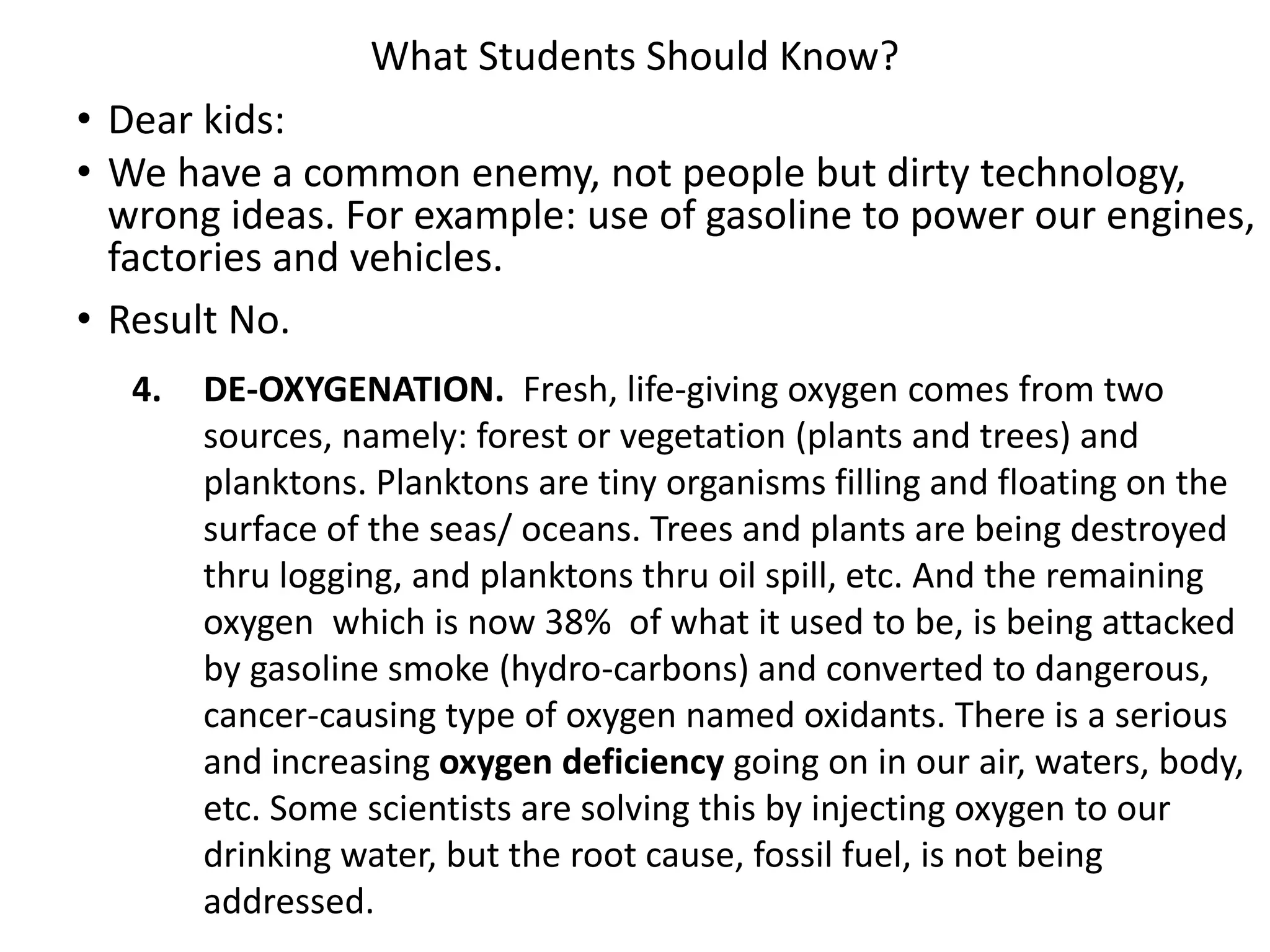 What Students Should Know?
• Dear kids:
• We have a common enemy, not people but dirty technology,
wrong ideas. For example: use of gasoline to power our engines,
factories and vehicles.
• Result No.
4. DE-OXYGENATION. Fresh, life-giving oxygen comes from two
sources, namely: forest or vegetation (plants and trees) and
planktons. Planktons are tiny organisms filling and floating on the
surface of the seas/ oceans. Trees and plants are being destroyed
thru logging, and planktons thru oil spill, etc. And the remaining
oxygen which is now 38% of what it used to be, is being attacked
by gasoline smoke (hydro-carbons) and converted to dangerous,
cancer-causing type of oxygen named oxidants. There is a serious
and increasing oxygen deficiency going on in our air, waters, body,
etc. Some scientists are solving this by injecting oxygen to our
drinking water, but the root cause, fossil fuel, is not being
addressed.
 
