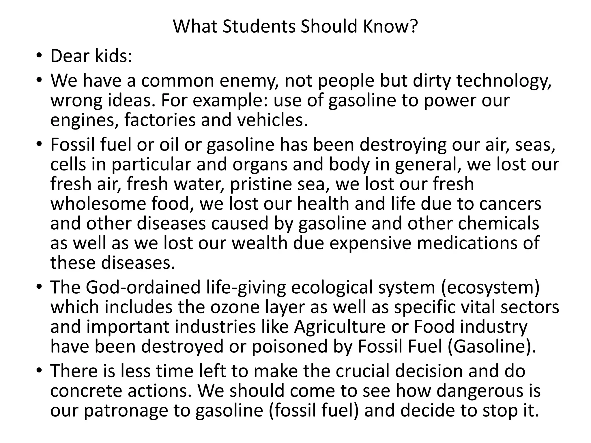 What Students Should Know?
• Dear kids:
• We have a common enemy, not people but dirty technology,
wrong ideas. For example: use of gasoline to power our
engines, factories and vehicles.
• Fossil fuel or oil or gasoline has been destroying our air, seas,
cells in particular and organs and body in general, we lost our
fresh air, fresh water, pristine sea, we lost our fresh
wholesome food, we lost our health and life due to cancers
and other diseases caused by gasoline and other chemicals
as well as we lost our wealth due expensive medications of
these diseases.
• The God-ordained life-giving ecological system (ecosystem)
which includes the ozone layer as well as specific vital sectors
and important industries like Agriculture or Food industry
have been destroyed or poisoned by Fossil Fuel (Gasoline).
• There is less time left to make the crucial decision and do
concrete actions. We should come to see how dangerous is
our patronage to gasoline (fossil fuel) and decide to stop it.
 