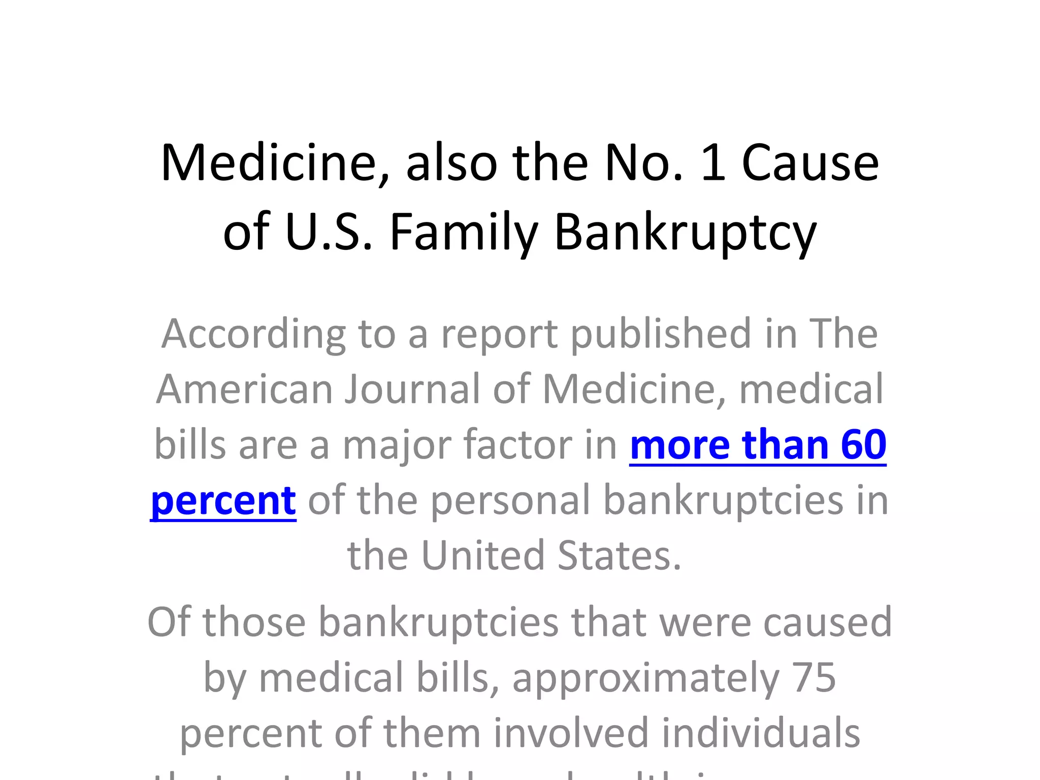 Medicine, also the No. 1 Cause
of U.S. Family Bankruptcy
According to a report published in The
American Journal of Medicine, medical
bills are a major factor in more than 60
percent of the personal bankruptcies in
the United States.
Of those bankruptcies that were caused
by medical bills, approximately 75
percent of them involved individuals
 