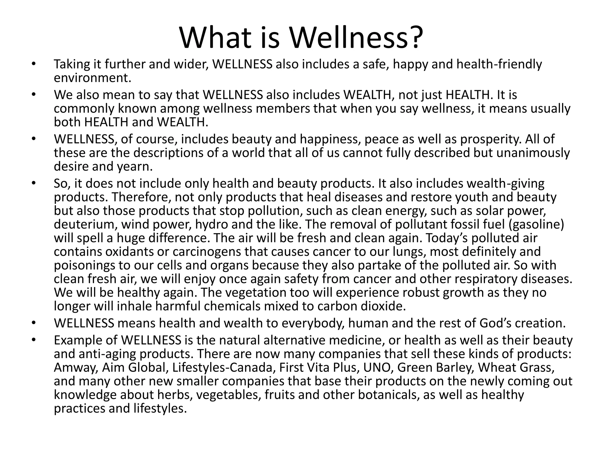 What is Wellness?
• Taking it further and wider, WELLNESS also includes a safe, happy and health-friendly
environment.
• We also mean to say that WELLNESS also includes WEALTH, not just HEALTH. It is
commonly known among wellness members that when you say wellness, it means usually
both HEALTH and WEALTH.
• WELLNESS, of course, includes beauty and happiness, peace as well as prosperity. All of
these are the descriptions of a world that all of us cannot fully described but unanimously
desire and yearn.
• So, it does not include only health and beauty products. It also includes wealth-giving
products. Therefore, not only products that heal diseases and restore youth and beauty
but also those products that stop pollution, such as clean energy, such as solar power,
deuterium, wind power, hydro and the like. The removal of pollutant fossil fuel (gasoline)
will spell a huge difference. The air will be fresh and clean again. Today’s polluted air
contains oxidants or carcinogens that causes cancer to our lungs, most definitely and
poisonings to our cells and organs because they also partake of the polluted air. So with
clean fresh air, we will enjoy once again safety from cancer and other respiratory diseases.
We will be healthy again. The vegetation too will experience robust growth as they no
longer will inhale harmful chemicals mixed to carbon dioxide.
• WELLNESS means health and wealth to everybody, human and the rest of God’s creation.
• Example of WELLNESS is the natural alternative medicine, or health as well as their beauty
and anti-aging products. There are now many companies that sell these kinds of products:
Amway, Aim Global, Lifestyles-Canada, First Vita Plus, UNO, Green Barley, Wheat Grass,
and many other new smaller companies that base their products on the newly coming out
knowledge about herbs, vegetables, fruits and other botanicals, as well as healthy
practices and lifestyles.
 