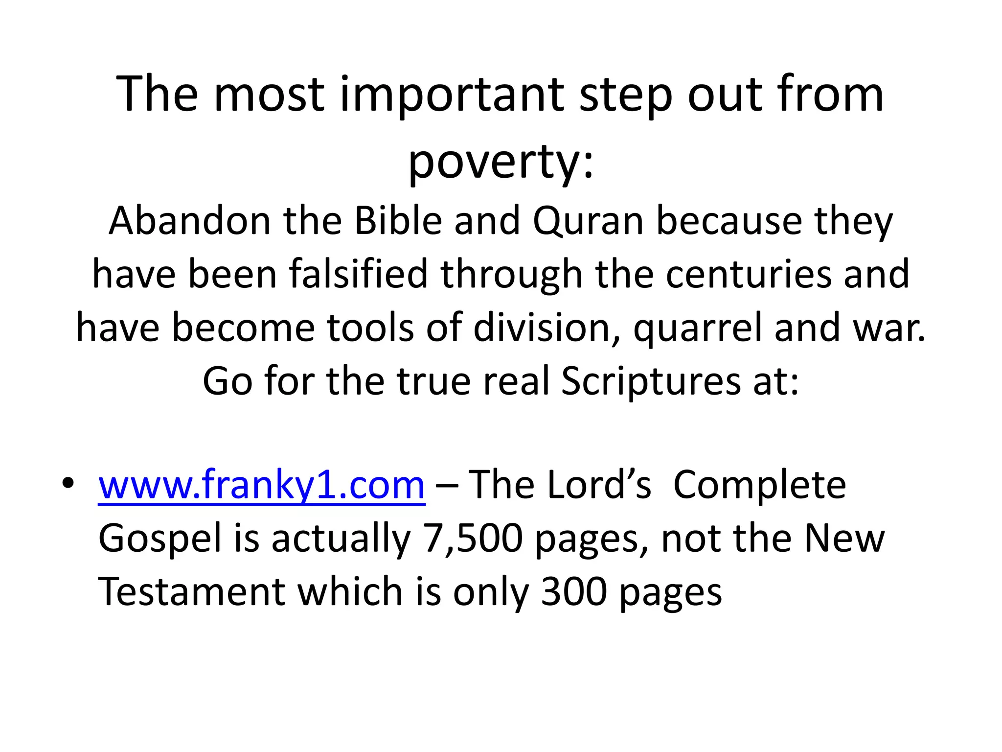 The most important step out from
poverty:
Abandon the Bible and Quran because they
have been falsified through the centuries and
have become tools of division, quarrel and war.
Go for the true real Scriptures at:
• www.franky1.com – The Lord’s Complete
Gospel is actually 7,500 pages, not the New
Testament which is only 300 pages
 