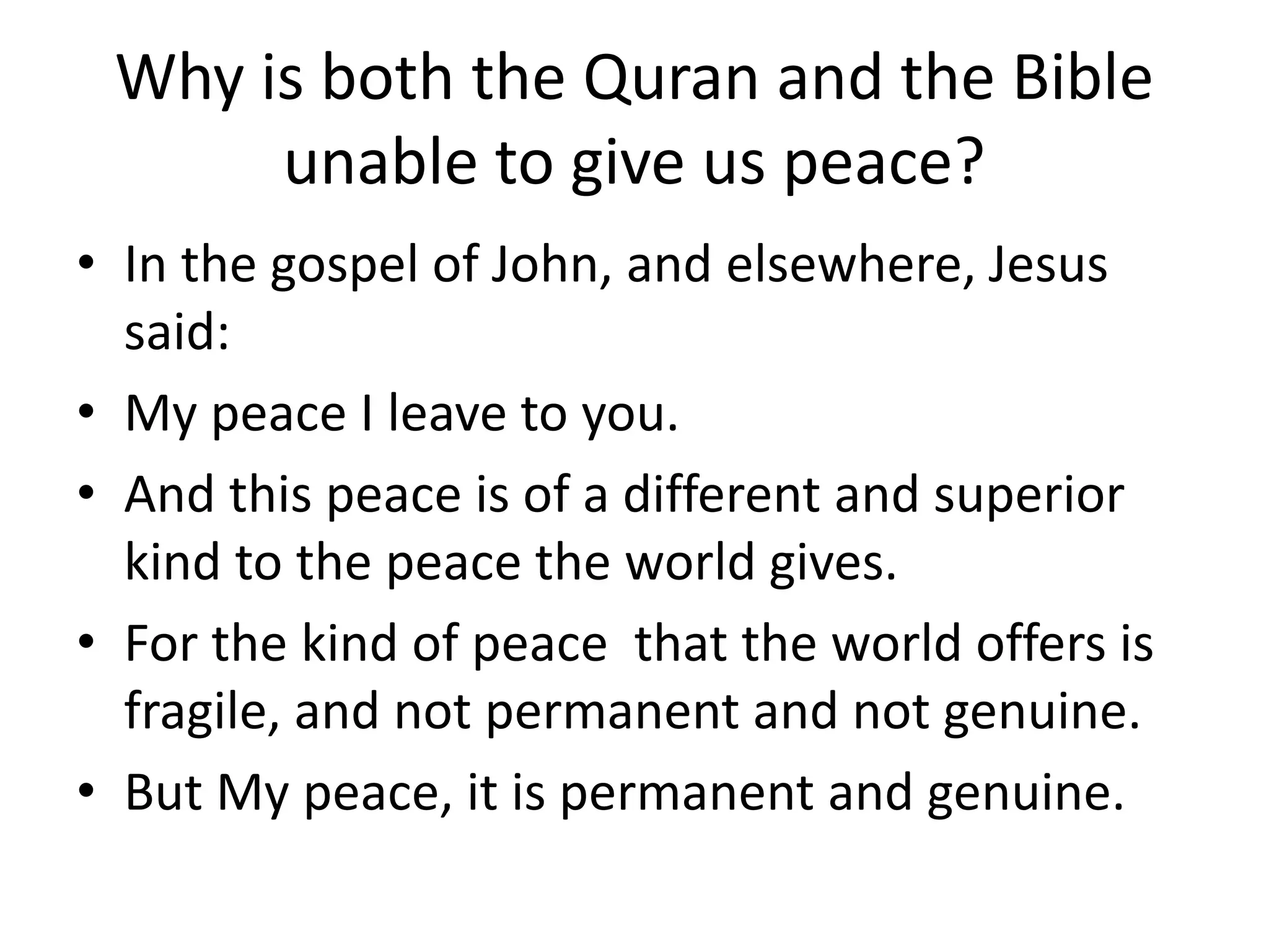 Why is both the Quran and the Bible
unable to give us peace?
• In the gospel of John, and elsewhere, Jesus
said:
• My peace I leave to you.
• And this peace is of a different and superior
kind to the peace the world gives.
• For the kind of peace that the world offers is
fragile, and not permanent and not genuine.
• But My peace, it is permanent and genuine.
 