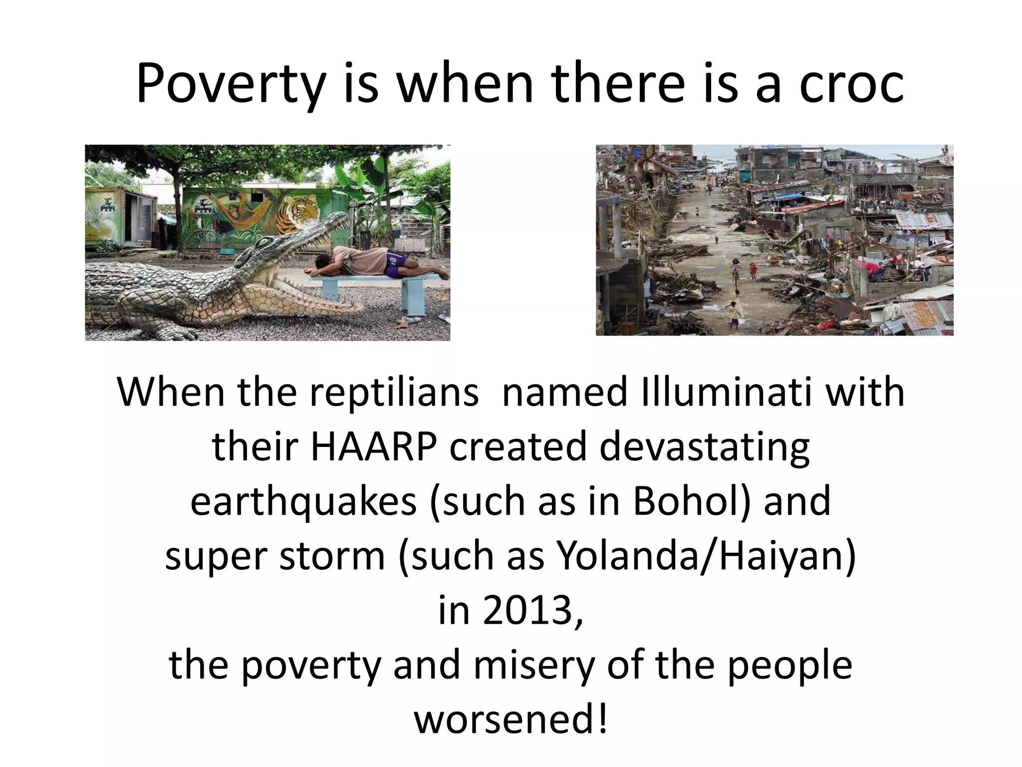 Poverty is when there is a croc
When the reptilians named Illuminati with
their HAARP created devastating
earthquakes (such as in Bohol) and
super storm (such as Yolanda/Haiyan)
in 2013,
the poverty and misery of the people
worsened!
 