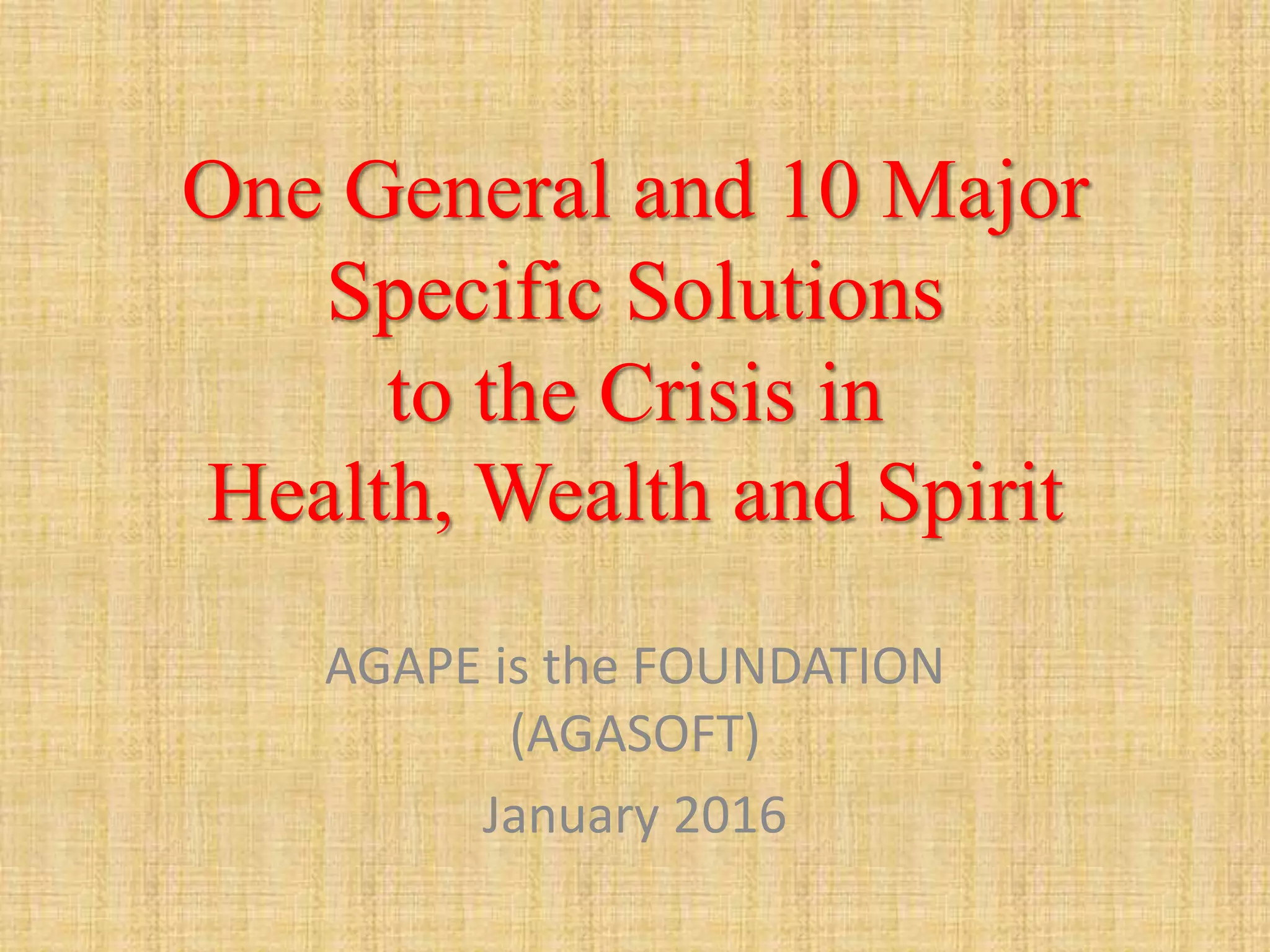 One General and 10 Major
Specific Solutions
to the Crisis in
Health, Wealth and Spirit
AGAPE is the FOUNDATION
(AGASOFT)
January 2016
 