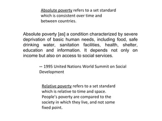 Absolute poverty  refers to a set standard which is consistent over time and between countries.  Absolute poverty [as] a condition characterized by severe deprivation of basic human needs, including food, safe drinking water, sanitation facilities, health, shelter, education and information. It depends not only on income but also on access to social services. --  1995  United Nations W orld Summit on Social  Development Relative poverty  refers to a set standard which is relative to time and space.  People’s poverty are compared to the society in which they live, and not some fixed point.  