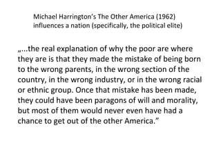 „ ... the real explanation of why the poor are where they are is that they made the mistake of being born to the wrong parents, in the wrong section of the country, in the wrong industry, or in the wrong racial or ethnic group. Once that mistake has been made, they could have been paragons of will and morality, but most of them would never even have had a chance to get out of the other America .” Michael Harrington’s The Other America (1962) influences a nation (specifically, the political elite) 