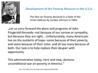 Development of the Poverty Measure  in the U.S.A. The War on Poverty declared in a State of the Union Address by Lyndon Johnson in 1964: „ Let us carry forward the plans and programs of John Fitzgerald Kennedy--not because of our sorrow or sympathy, but because they are right. ..  Unfortunately, many Americans live on the outskirts of hope--some because of their poverty, and some because of the ir  color, and all too many because of both. Our task is to help replace their despair with opportunity. This administration today, here and now, declares   unconditional war on poverty in America. ” See:  http://millercenter.org/scripps/archive/speeches/detail/3382 