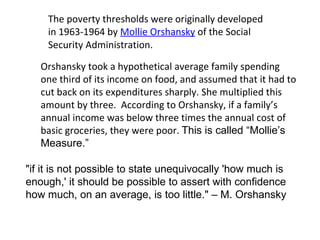 The poverty thresholds were originally developed in 1963-1964 by  Mollie Orshansky  of the Social Security Administration.  Orshansky  took a hypothetical average family spending one third of its income on food, and assumed that it had to cut back on its expenditures sharply. She multiplied this amount by three.  According to Orshansky, if a family’s annual income was below three times the annual cost of basic groceries, they were poor.  This is called “Mollie’s Measure.” "if it is not possible to state unequivocally 'how much is enough,' it should be possible to assert with confidence how much, on an average, is too little."  – M. Orshansky 