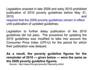 Legislation enacted in late 2009 and early 2010 prohibited publication of 2010 poverty guidelines before May 31, 2010, and  required that the 2009 poverty guidelines remain in effect  until publication of updated guidelines.   Legislation to further delay publication of the 2010 guidelines did not pass.  The procedure for updating the 2010 guidelines was modified to take into account the Consumer Price Index (CPI-U) for the period for which their publication was delayed.   As a result, the poverty guideline figures for the remainder of 2010 — given below — were the same as the 2009 poverty guideline figures. Source:  http://aspe.hhs.gov/poverty/10poverty.shtml 
