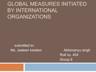 GLOBAL MEASURES INITIATED
BY INTERNATIONAL
ORGANIZATIONS
submitted to:
Ms. Jasleen kewlani Abhimanyu singh
Roll no. 454
Group 8
 