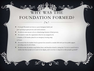 WHY WAS THE
FOUNDATION FORMED?


Fr Joseph Wresinski was born to a poor immigrant family and
grew up living in great poverty and social exclusion.



He did not want anyone to be at a disadvantage because of their poverty.



He started to make the organization when he was assigned to be
a chaplain of 250 families placed in an emergency housing camp
in France



He noticed that the families lived in quonset huts erected in a muddy field with just four public spigots
providing water for all of them.



He did not like the kitchen soup kitchen there, and therefore closed it, stating that “it is not so much food or
clothes that these people are in need of, but dignity, and to not have to depend on other people's goodwill”.

 