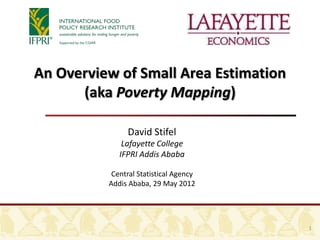 An Overview of Small Area Estimation
      (aka Poverty Mapping)

               David Stifel
              Lafayette College
             IFPRI Addis Ababa

           Central Statistical Agency
          Addis Ababa, 29 May 2012




                                        1
 
