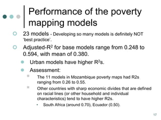 Performance of the poverty
        mapping models
    23 models - Developing so many models is definitely NOT
     ‘best practice’.
    Adjusted-R2 for base models range from 0.248 to
     0.594, with mean of 0.380.
     Urban models have higher R2s.
     Assessment:
           The 11 models in Mozambique poverty maps had R2s
            ranging from 0.26 to 0.55.
           Other countries with sharp economic divides that are defined
            on racial lines (or other household and individual
            characteristics) tend to have higher R2s.
            • South Africa (around 0.70), Ecuador (0.50).

                                                                           17
 