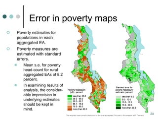 Error in poverty maps
   Poverty estimates for
    populations in each
    aggregated EA.
   Poverty measures are
    estimated with standard
    errors.
       Mean s.e. for poverty
        head-count for rural
        aggregated EAs of 8.2
        percent.
       In examining results of
        analysis, the consider-
        able imprecision in
        underlying estimates
        should be kept in
        mind.
                                   24
 