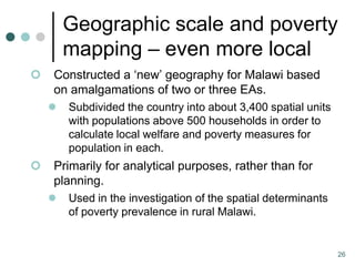 Geographic scale and poverty
        mapping – even more local
   Constructed a ‘new’ geography for Malawi based
    on amalgamations of two or three EAs.
       Subdivided the country into about 3,400 spatial units
        with populations above 500 households in order to
        calculate local welfare and poverty measures for
        population in each.
   Primarily for analytical purposes, rather than for
    planning.
       Used in the investigation of the spatial determinants
        of poverty prevalence in rural Malawi.


                                                                26
 