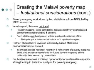 Creating the Malawi poverty map
             – Institutional considerations (cont.)
       Poverty mapping work done by two statisticians from NSO, led by
        IFPRI researcher.
       In retrospect, this was not ideal.
            Poverty mapping, to do confidently, requires relatively sophisticated
             econometric understanding & abilities.
            Such abilities not best placed within a national statistical office.
                Their principal activities do not include such high-level analyses.
       Rather, should have involved university-based Malawian
        econometrician(s), as well.
            Technical abilities required, retention & refinement of poverty mapping
             skills, and analytical leadership for future poverty mapping efforts
             nationally, best served by universities.
       So, Malawi case was a missed opportunity for sustainable capacity
        strengthening in technical analysis for poverty mapping.
                                                                                       28
 